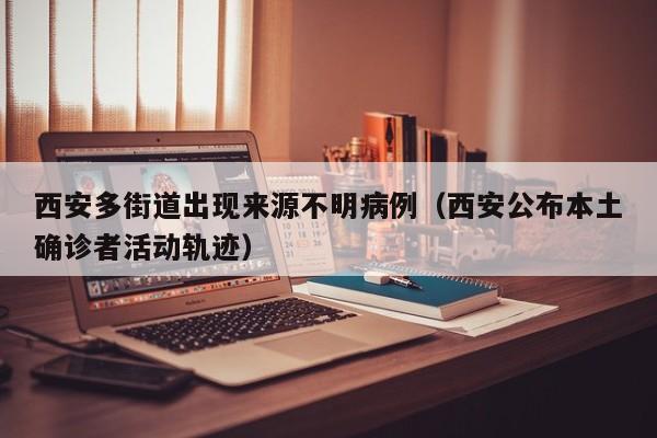 西安多街道出现来源不明病例（西安公布本土确诊者活动轨迹）