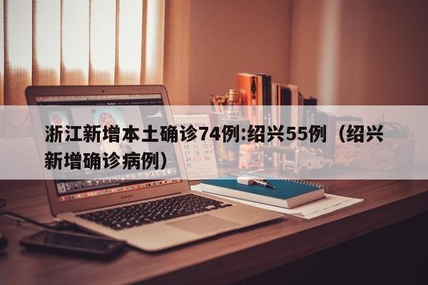 浙江新增本土确诊74例:绍兴55例（绍兴新增确诊病例）