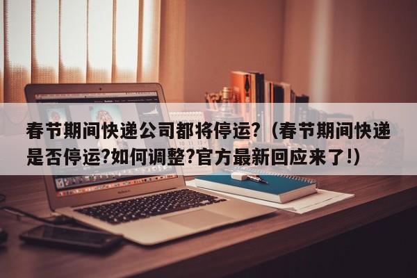 春节期间快递公司都将停运?（春节期间快递是否停运?如何调整?官方最新回应来了!）