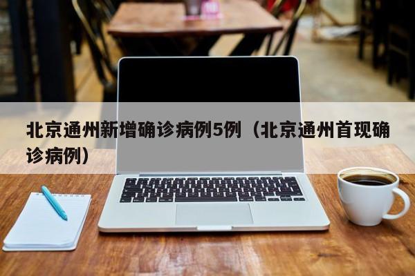 北京通州新增确诊病例5例（北京通州首现确诊病例）