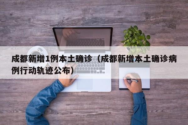 成都新增1例本土确诊（成都新增本土确诊病例行动轨迹公布）