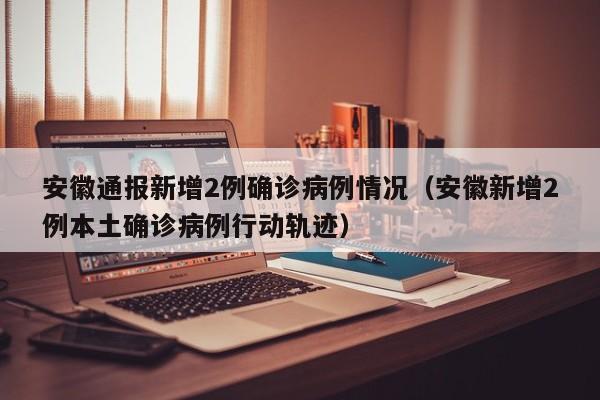 安徽通报新增2例确诊病例情况（安徽新增2例本土确诊病例行动轨迹）