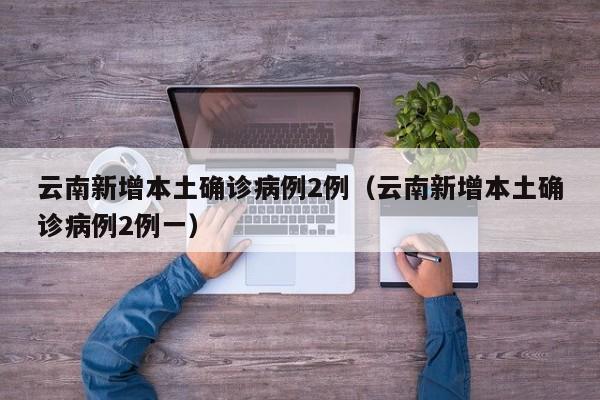 云南新增本土确诊病例2例（云南新增本土确诊病例2例一）