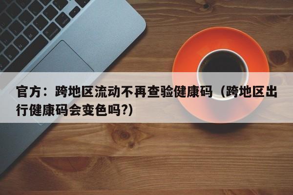 官方：跨地区流动不再查验健康码（跨地区出行健康码会变色吗?）