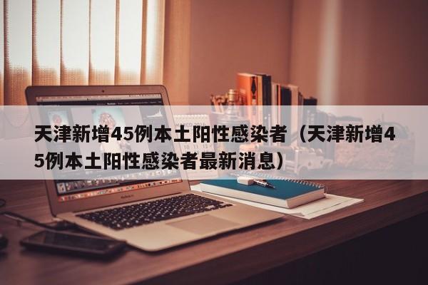 天津新增45例本土阳性感染者（天津新增45例本土阳性感染者最新消息）