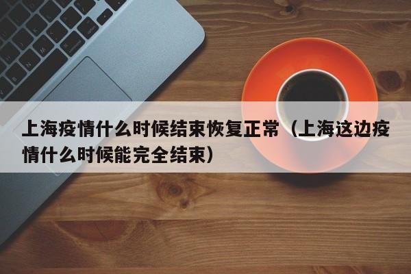 上海疫情什么时候结束恢复正常（上海这边疫情什么时候能完全结束）
