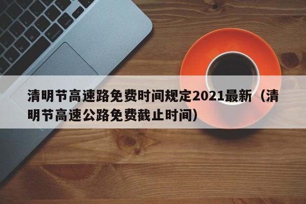 清明节高速路免费时间规定2021最新（清明节高速公路免费截止时间）