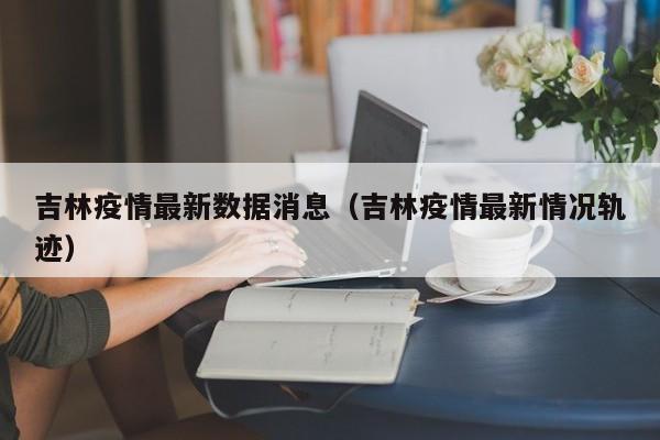 吉林疫情最新数据消息（吉林疫情最新情况轨迹）