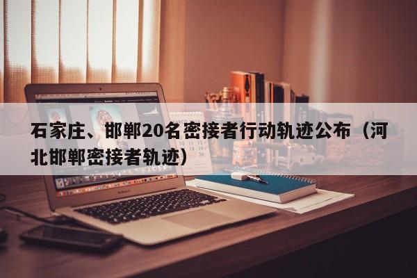石家庄、邯郸20名密接者行动轨迹公布（河北邯郸密接者轨迹）