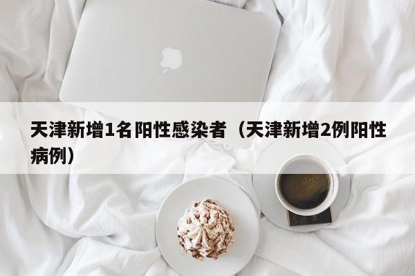 天津新增1名阳性感染者（天津新增2例阳性病例）