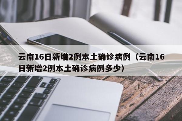 云南16日新增2例本土确诊病例（云南16日新增2例本土确诊病例多少）
