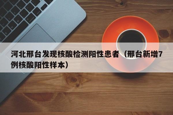 河北邢台发现核酸检测阳性患者（邢台新增7例核酸阳性样本）