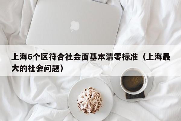 上海6个区符合社会面基本清零标准（上海最大的社会问题）