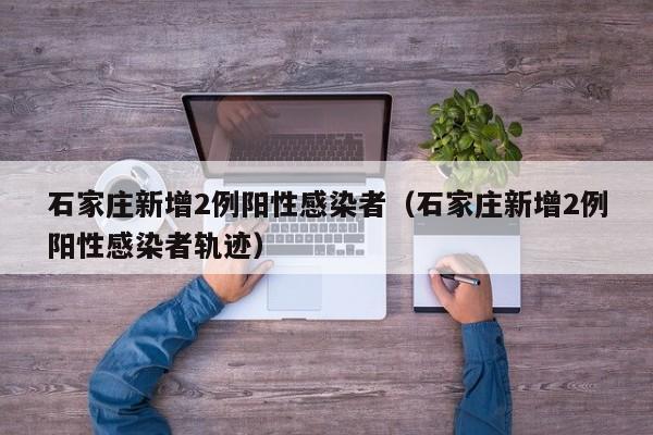 石家庄新增2例阳性感染者（石家庄新增2例阳性感染者轨迹）