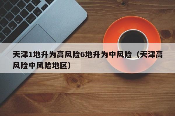 天津1地升为高风险6地升为中风险（天津高风险中风险地区）