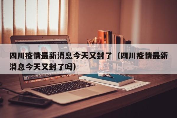 四川疫情最新消息今天又封了（四川疫情最新消息今天又封了吗）