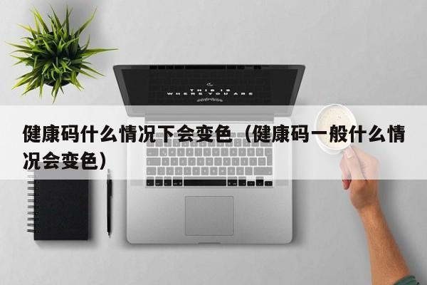 健康码什么情况下会变色（健康码一般什么情况会变色）