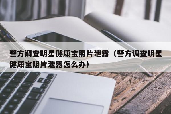 警方调查明星健康宝照片泄露（警方调查明星健康宝照片泄露怎么办）