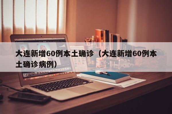 大连新增60例本土确诊（大连新增60例本土确诊病例）