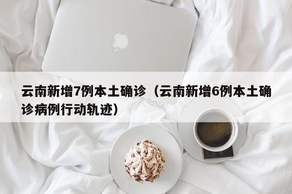 云南新增7例本土确诊（云南新增6例本土确诊病例行动轨迹）
