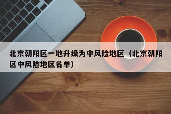 北京朝阳区一地升级为中风险地区（北京朝阳区中风险地区名单）