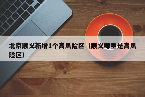 北京顺义新增1个高风险区（顺义哪里是高风险区）
