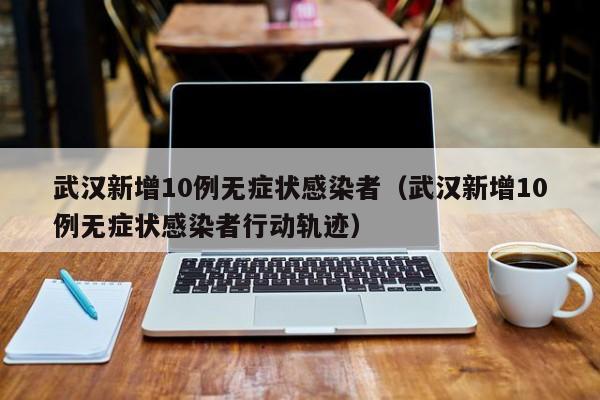 武汉新增10例无症状感染者（武汉新增10例无症状感染者行动轨迹）