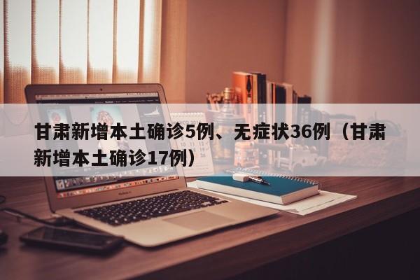 甘肃新增本土确诊5例、无症状36例（甘肃新增本土确诊17例）