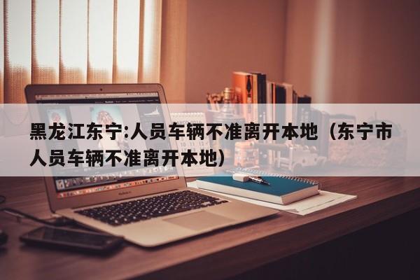 黑龙江东宁:人员车辆不准离开本地（东宁市人员车辆不准离开本地）