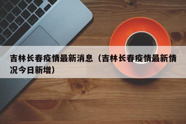 吉林长春疫情最新消息（吉林长春疫情最新情况今日新增）