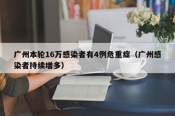 广州本轮16万感染者有4例危重症（广州感染者持续增多）