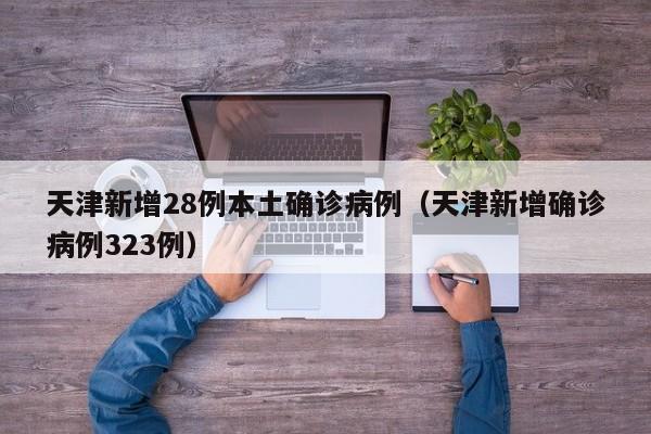 天津新增28例本土确诊病例（天津新增确诊病例323例）