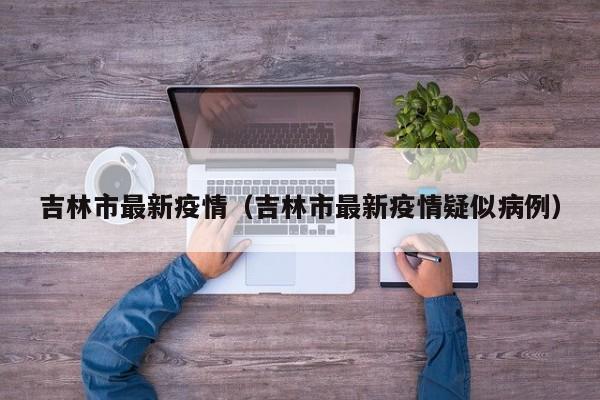吉林市最新疫情（吉林市最新疫情疑似病例）
