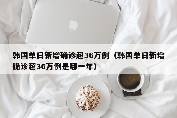 韩国单日新增确诊超36万例（韩国单日新增确诊超36万例是哪一年）