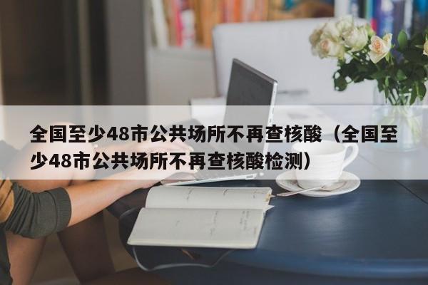 全国至少48市公共场所不再查核酸（全国至少48市公共场所不再查核酸检测）