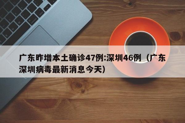 广东昨增本土确诊47例:深圳46例（广东深圳病毒最新消息今天）