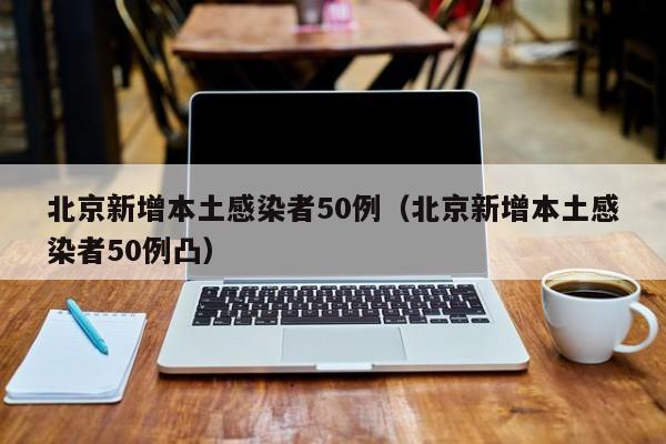 北京新增本土感染者50例（北京新增本土感染者50例凸）