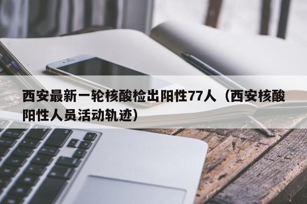 西安最新一轮核酸检出阳性77人（西安核酸阳性人员活动轨迹）