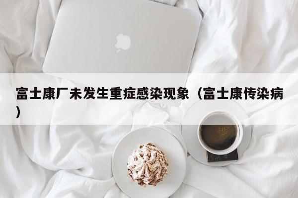 富士康厂未发生重症感染现象（富士康传染病）