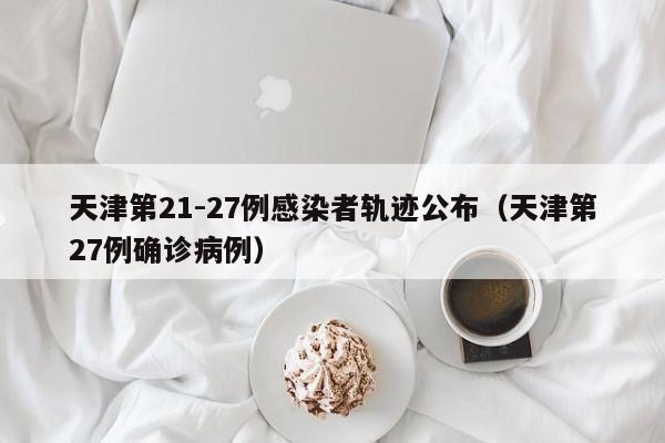 天津第21-27例感染者轨迹公布（天津第27例确诊病例）