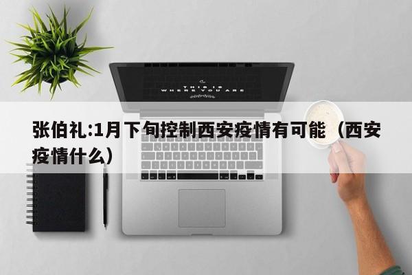 张伯礼:1月下旬控制西安疫情有可能（西安疫情什么）