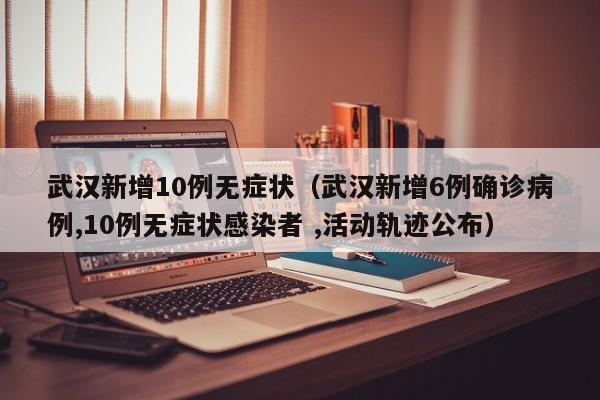 武汉新增10例无症状（武汉新增6例确诊病例,10例无症状感染者 ,活动轨迹公布）