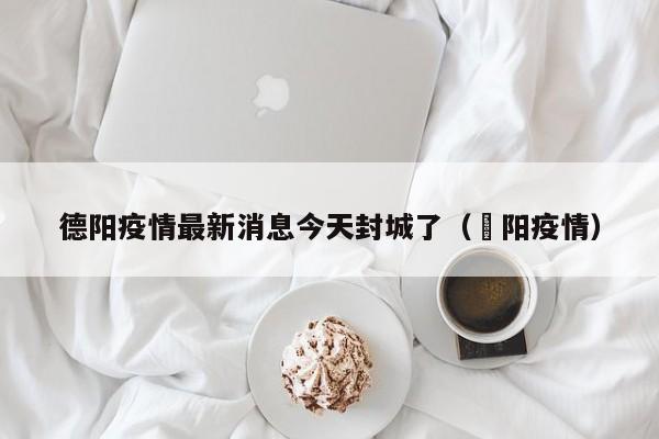 德阳疫情最新消息今天封城了（徳阳疫情）