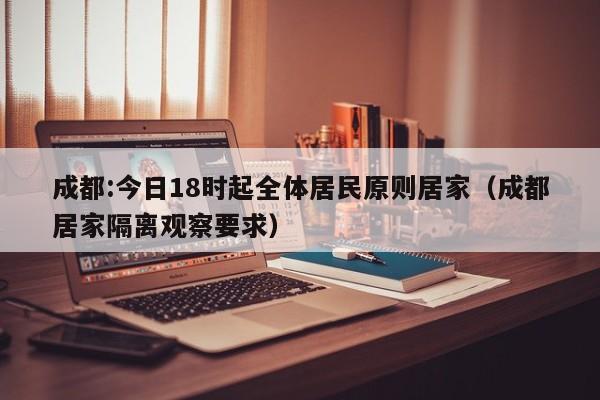 成都:今日18时起全体居民原则居家（成都居家隔离观察要求）