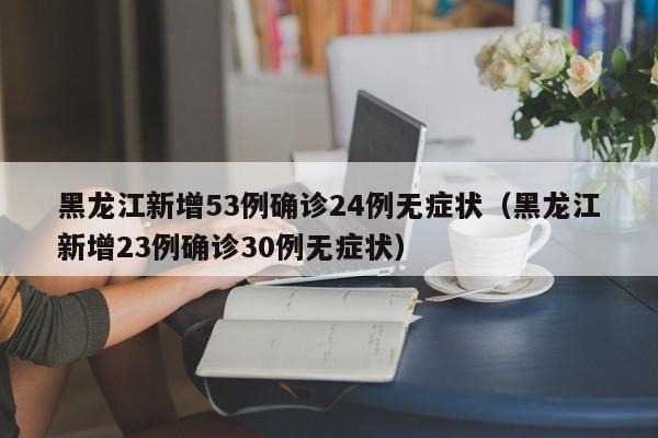 黑龙江新增53例确诊24例无症状（黑龙江新增23例确诊30例无症状）
