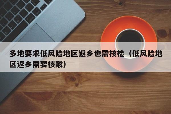 多地要求低风险地区返乡也需核检（低风险地区返乡需要核酸）