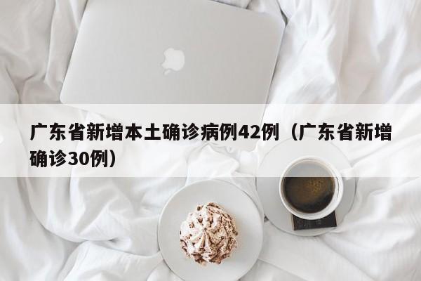 广东省新增本土确诊病例42例（广东省新增确诊30例）