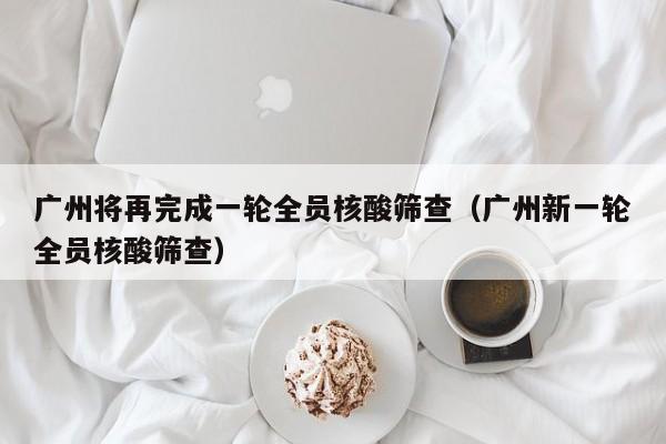 广州将再完成一轮全员核酸筛查（广州新一轮全员核酸筛查）