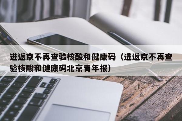进返京不再查验核酸和健康码（进返京不再查验核酸和健康码北京青年报）