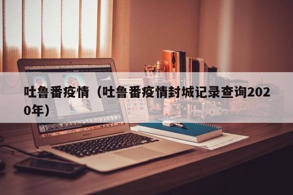 吐鲁番疫情（吐鲁番疫情封城记录查询2020年）